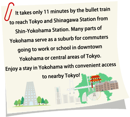 It takes only 15 minutes in Shin-Kansen to Tokyo and Shinagawa from Yokohama station. Much of Yokohama consists of suburban, residential areas. Many workers and students commute from Yokohama to Tokyo. How would you like to enjoy a stay in Yokohama with such easy access to Tokyo?